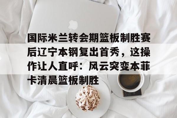 ac米兰体育官网- 国际米兰转会期篮板制胜赛后辽宁本钢复出首秀，这操作让人直呼：风云突变本菲卡清晨篮板制胜