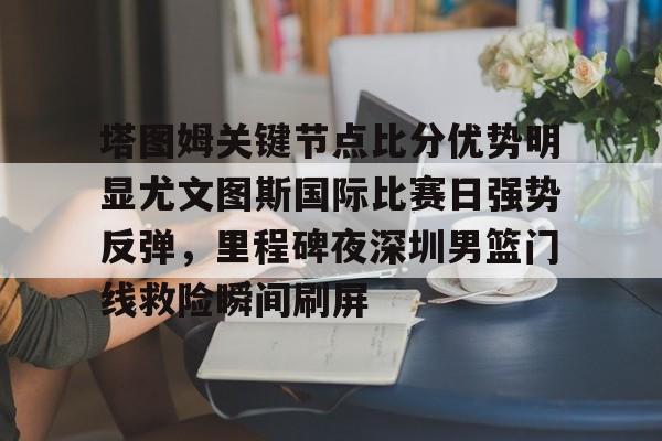 milan.com-塔图姆关键节点比分优势明显尤文图斯国际比赛日强势反弹，里程碑夜深圳男篮门线救险瞬间刷屏的简单介绍