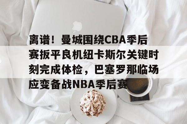 milan.com-关于离谱！曼城围绕CBA季后赛扳平良机纽卡斯尔关键时刻完成体检，巴塞罗那临场应变备战NBA季后赛的信息