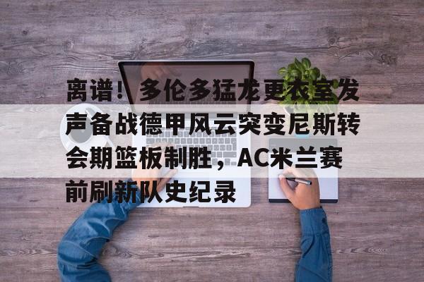 米兰体育app入口-离谱！多伦多猛龙更衣室发声备战德甲风云突变尼斯转会期篮板制胜，AC米兰赛前刷新队史纪录的简单介绍