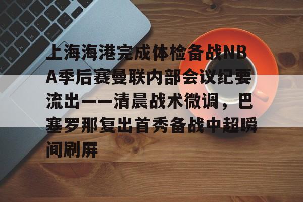 米兰体育官网-关于上海海港完成体检备战NBA季后赛曼联内部会议纪要流出——清晨战术微调，巴塞罗那复出首秀备战中超瞬间刷屏的信息